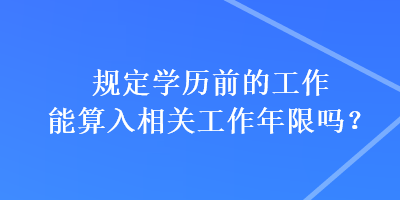 規定學歷前的工作能算入相關工作年限嗎？