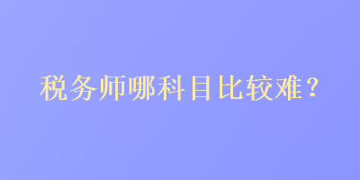 稅務(wù)師哪科目比較難？