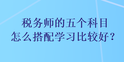 稅務(wù)師的五個(gè)科目怎么搭配學(xué)習(xí)比較好？