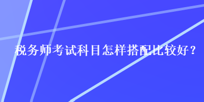 稅務(wù)師考試科目怎樣搭配比較好？