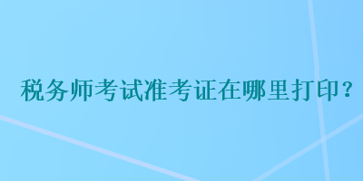 稅務(wù)師考試準(zhǔn)考證在哪里打印？