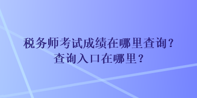 稅務師考試成績在哪里查詢？查詢入口在哪里？