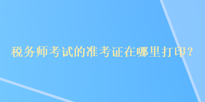稅務師考試的準考證在哪里打印？