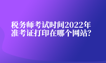 稅務師考試時間2022年準考證打印在哪個網站？