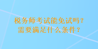 稅務師考試能免試嗎？需要滿足什么條件？