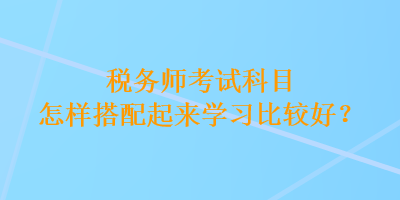 稅務師考試科目怎樣搭配起來學習比較好？