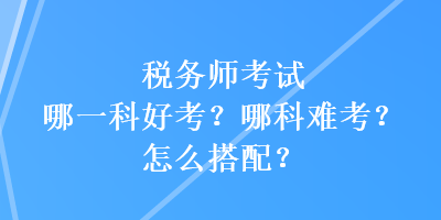 稅務(wù)師考試哪一科好考？哪科難考？怎么搭配？