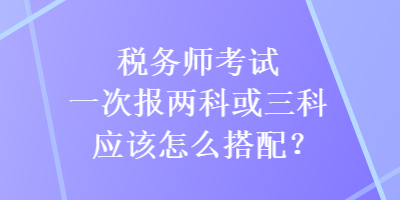 稅務師考試一次報兩科或三科應該怎么搭配？
