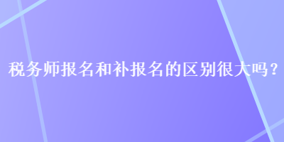 稅務師報名和補報名的區別很大嗎？
