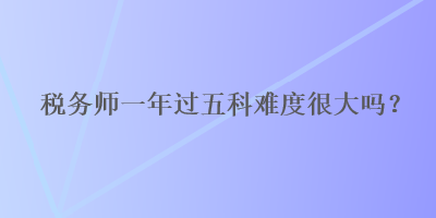 稅務師一年過五科難度很大嗎？