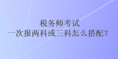 稅務師考試一次報兩科或三科怎么搭配？