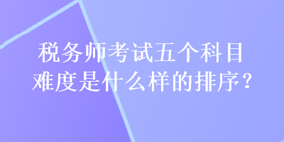 稅務(wù)師考試五個(gè)科目難度是什么樣的排序？