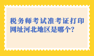 稅務師考試準考證打印網(wǎng)址河北地區(qū)是哪個？