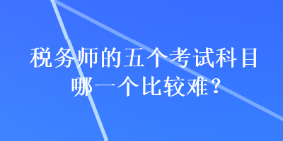 稅務(wù)師的五個(gè)考試科目哪一個(gè)比較難？