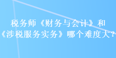 稅務師《財務與會計》和《涉稅服務實務》哪個難度大？