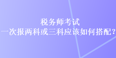 稅務師考試一次報兩科或三科應該如何搭配？