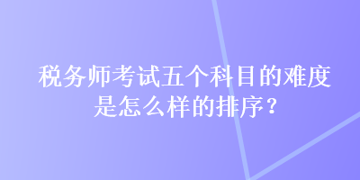 稅務師考試五個科目的難度是怎么樣的排序？