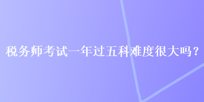 稅務師考試一年過五科難度很大嗎？