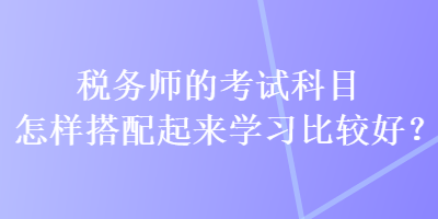 稅務師的考試科目怎樣搭配起來學習比較好？