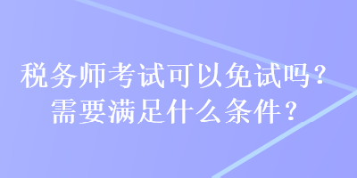 稅務師考試可以免試嗎？需要滿足什么條件？