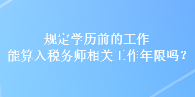 規(guī)定學(xué)歷前的工作能算入稅務(wù)師相關(guān)工作年限嗎？