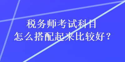 稅務(wù)師考試科目怎么搭配起來(lái)比較好？