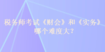 稅務師考試《財會》和《實務》哪個難度大？