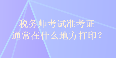 稅務師考試準考證通常在什么地方打印？