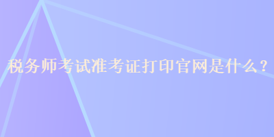 稅務師考試準考證打印官網是什么？