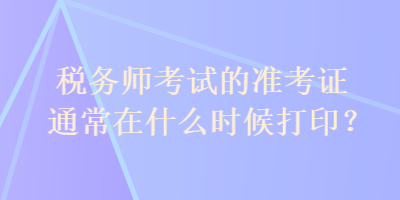 稅務師考試的準考證通常在什么時候打印？