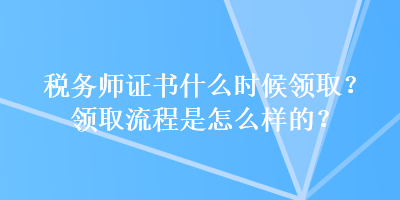稅務(wù)師證書什么時(shí)候領(lǐng)取？領(lǐng)取流程是怎么樣的？