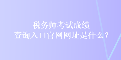 稅務師考試成績查詢入口官網網址是什么？