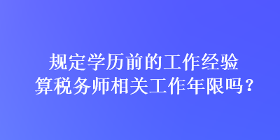 規定學歷前的工作經驗算稅務師相關工作年限嗎？