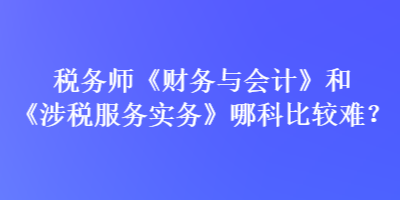 稅務師《財務與會計》和《涉稅服務實務》哪科比較難？