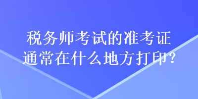 稅務(wù)師考試的準考證通常在什么地方打印？