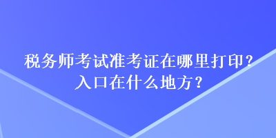 稅務(wù)師考試準考證在哪里打??？入口在什么地方？