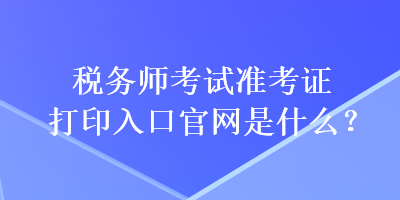 稅務師考試準考證打印入口官網是什么？