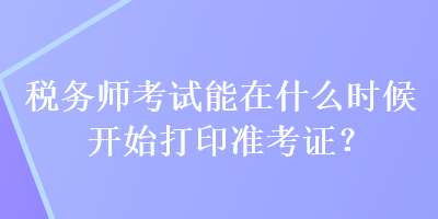 稅務師考試能在什么時候開始打印準考證？