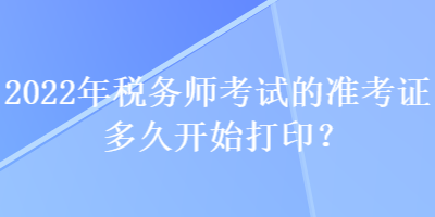 2022年稅務師考試的準考證多久開始打印？