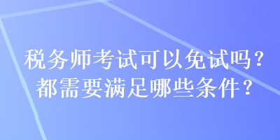 稅務師考試可以免試嗎？都需要滿足哪些條件？