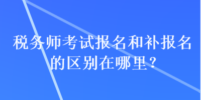 稅務師考試報名和補報名的區別在哪里？