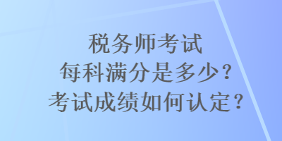 稅務(wù)師考試每科滿分是多少？考試成績?nèi)绾握J(rèn)定？