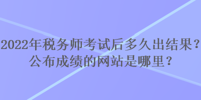 2022年稅務師考試后多久出結果？公布成績的網站是哪里？
