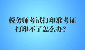稅務師考試打印準考證打印不了怎么辦？