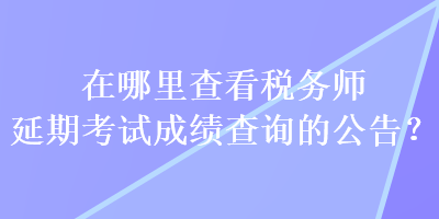 在哪里查看稅務師延期考試成績查詢的公告？