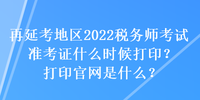 再延考地區2022稅務師考試準考證什么時候打印？打印官網是什么？