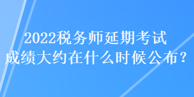 2022稅務(wù)師延期考試成績大約在什么時候公布？