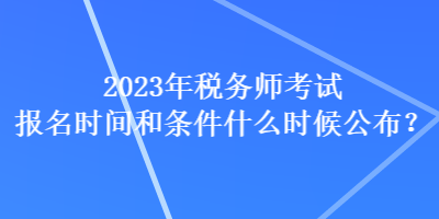 2023年稅務師考試報名時間和條件什么時候公布？