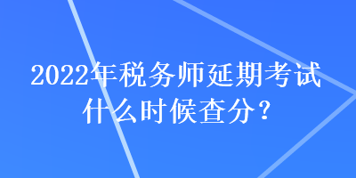2022年稅務師延期考試什么時候查分？