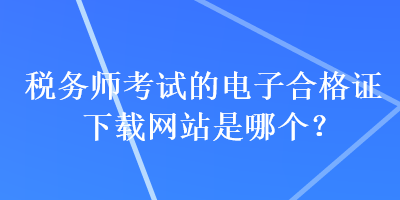 稅務(wù)師考試的電子合格證下載網(wǎng)站是哪個(gè)？